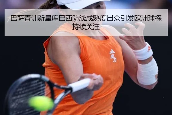 巴萨青训新星库巴西防线成熟度出众引发欧洲球探持续关注
