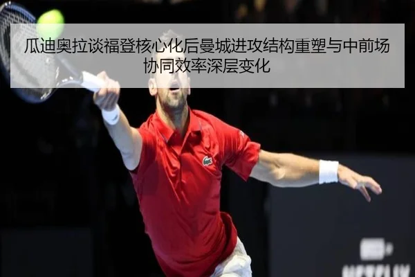 瓜迪奥拉谈福登核心化后曼城进攻结构重塑与中前场协同效率深层变化