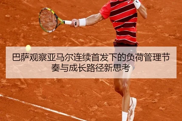 巴萨观察亚马尔连续首发下的负荷管理节奏与成长路径新思考