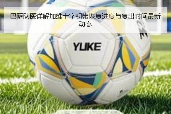 巴萨队医详解加维十字韧带恢复进度与复出时间最新动态